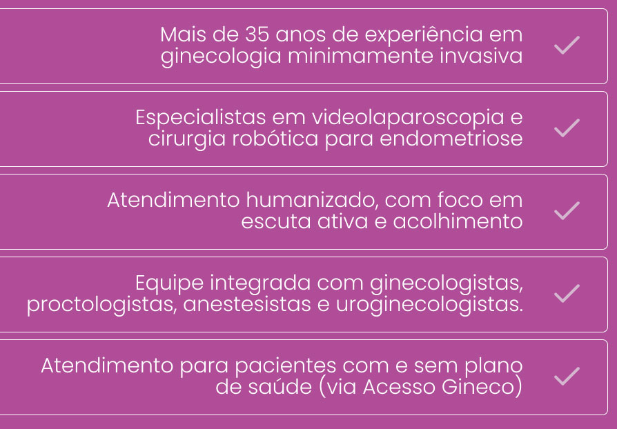 Mais de 35 anos de atuação em ginecologia minimamente invasiva Especialistas em videolaparoscopia e cirurgia robótica para endometriose Atendimento humanizado, com foco em escuta ativa e acolhimento Equipe integrada com ginecologistas, proctologistas, anestesistas e uroginecologistas. Atendimento para pacientes com e sem plano de saúde (via Acesso Gineco)