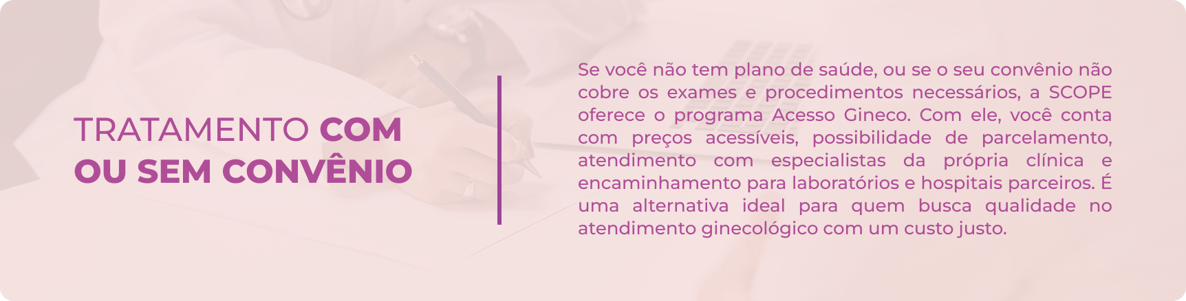 Tratamento com ou sem convênio Se você não tem plano de saúde, ou se o seu convênio não cobre os exames e procedimentos necessários, a SCOPE oferece o programa Acesso Gineco. Com ele, você conta com preços acessíveis, possibilidade de parcelamento, atendimento com especialistas da própria clínica e encaminhamento para laboratórios e hospitais parceiros. É uma alternativa ideal para quem busca qualidade no atendimento ginecológico com um custo justo.
